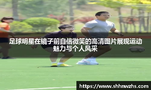 足球明星在镜子前自信微笑的高清图片展现运动魅力与个人风采